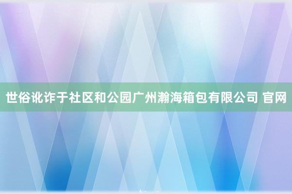 世俗讹诈于社区和公园广州瀚海箱包有限公司 官网