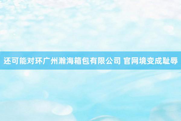 还可能对环广州瀚海箱包有限公司 官网境变成耻辱